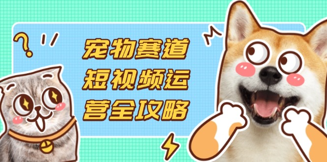 宠物赛道短视频运营全攻略，选品拍摄剪辑实操，实现流量到收益转化-慧阅轩