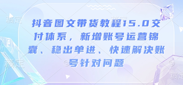 抖音图文带货教程15.0交付体系,新增账号运营锦囊、稳出单进、快速解决账号针对问题-慧阅轩
