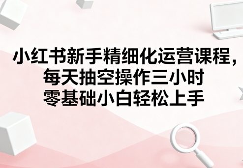 小红书新手精细化运营课程,每天抽空操作三小时,零基础小白轻松上手-慧阅轩