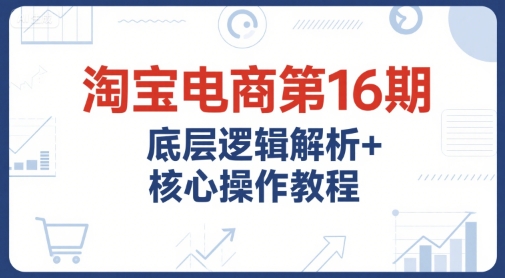 淘宝电商第16期,底层逻辑解析+核心操作教程,运营、推广提升能力的必学课程+配套资料-慧阅轩