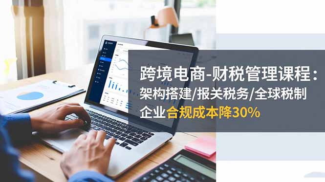 跨境电商-财税管理课程:架构搭建/报关税务/全球税制,企业合规成本降30%-慧阅轩