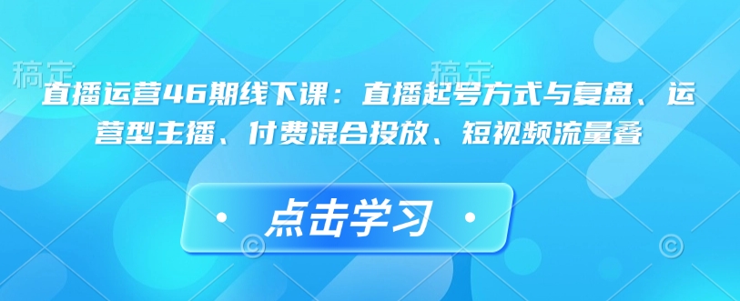 直播运营46期线下课:直播起号方式与复盘、运营型主播、付费混合投放、短视频流量叠-慧阅轩