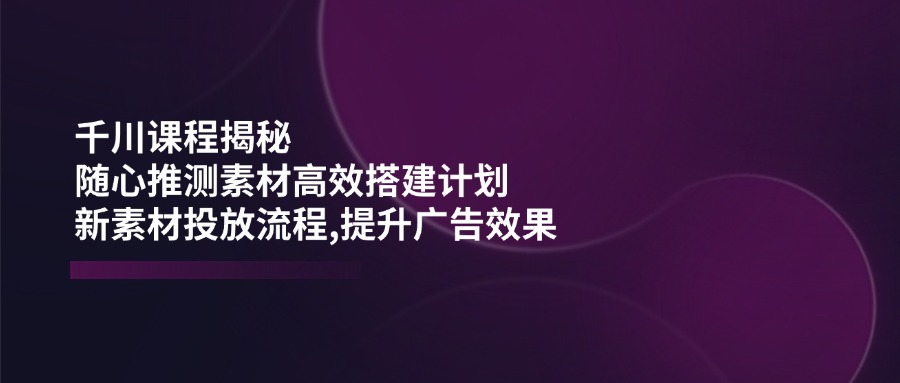 千川课程揭秘:随心推测素材高效搭建计划,新素材投放流程,提升广告效果-慧阅轩