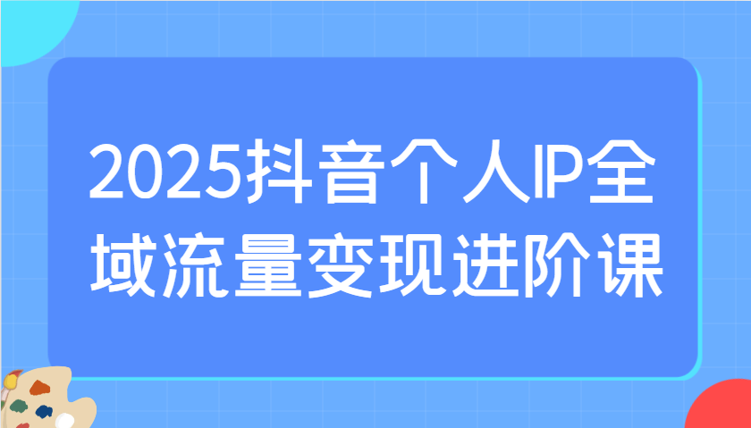 2025抖音个人IP全域流量变现进阶课:选爆品、抖音付费投流、千川投流实操及优化等-慧阅轩