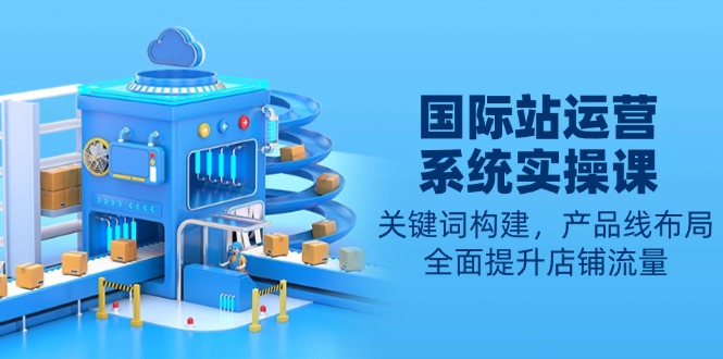 国际站运营系统实操课:关键词构建,产品线布局,全面提升店铺流量-慧阅轩