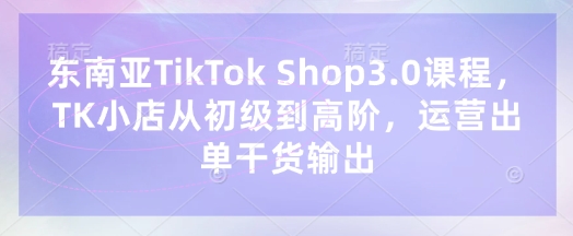 东南亚TikTok Shop3.0课程,TK小店从初级到高阶,运营出单干货输出-慧阅轩